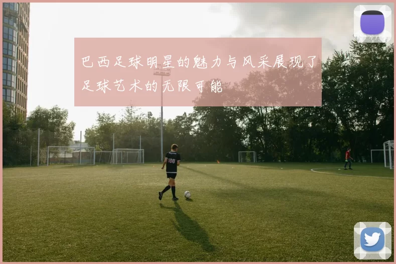 巴西足球明星的魅力与风采展现了足球艺术的无限可能