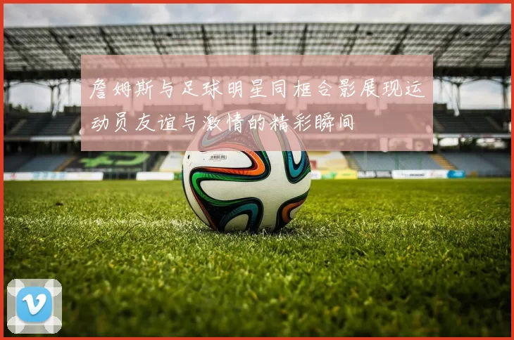 詹姆斯与足球明星同框合影展现运动员友谊与激情的精彩瞬间