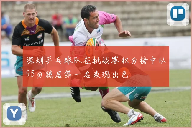 深圳乒乓球队在挑战赛积分榜中以95分稳居第一名表现出色