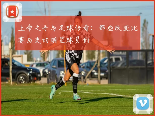 上帝之手与足球传奇：那些改变比赛历史的明星球员们