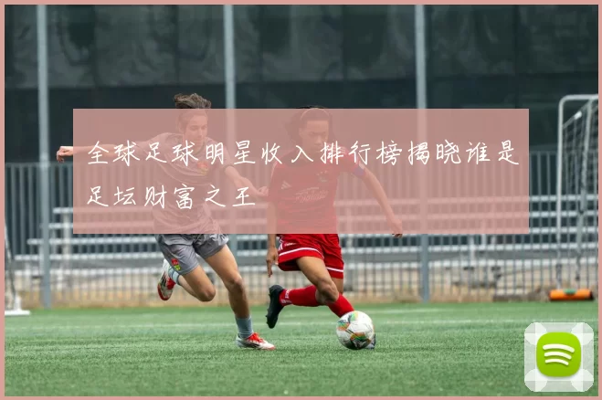 全球足球明星收入排行榜揭晓谁是足坛财富之王