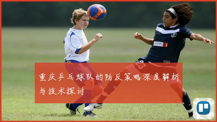 重庆乒乓球队的防反策略深度解析与技术探讨