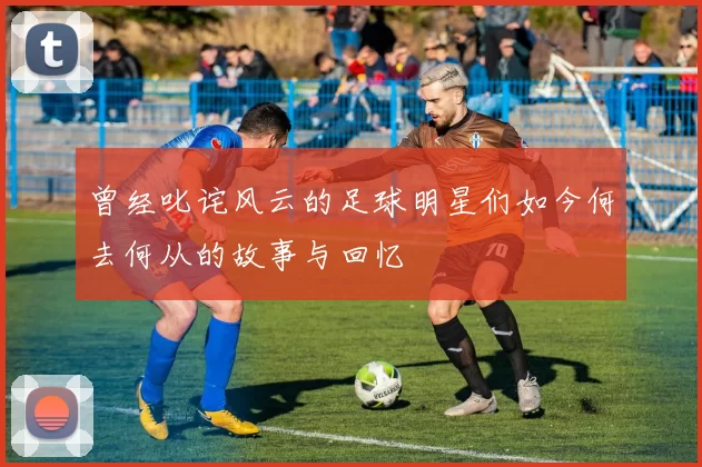 曾经叱诧风云的足球明星们如今何去何从的故事与回忆